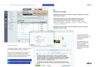 ГАЙД ПО УПРАВЛЕНИЮ ПРОМО-САЙТОМ “MOLINA“
АИТИ
30
НОВОСТИ И АКЦИИ
В публичной части сайта новости и акции отображаются в двух
различных вкладках.
В административной части для управления контентом
этих подразделов создано два отдельных инфоблока:
Администрирование – Контент – Новости / Акции – Акции –
Элементы и Администрирование – Контент – Новости / Акции
– Новости – Элементы.
Добавить новый элемент можно и в режиме правки, находясь
в публичной части сайта.
ССЫЛКА НА УПРАВЛЕНИЕ НОВОСТЯМИ
01
НОВОСТИ И АКЦИИ
ССЫЛКА НА УПРАВЛЕНИЕ АКЦИЯМИ
ГЛАВНАЯ НОВОСТЬ
Чтобы сделать новость главной – поставьте галочку
в поле «Главная новость» у данного элемента.
При этом соответствующую галочку нужно снять
у остальных новостей. Главная новость будет
отображаться самой первой над списком новостей.
Аналогичный принцип реализован в акциях.
АИТИ
30
При заполнении формы
элемента обратите внимание
на размеры и пропорции
изображений.
Для картинки анонса оно
должно быть квадратное
(около 300*300 px),
а для детальной картинки
рекомендованный размер
800*300 px.
 