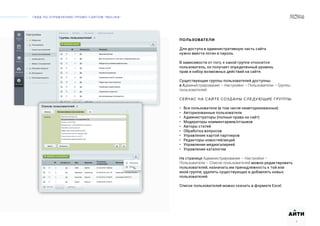 ГАЙД ПО УПРАВЛЕНИЮ ПРОМО-САЙТОМ “MOLINA“
АИТИ
4
ПОЛЬЗОВАТЕЛИ
Для доступа в административную часть сайта
нужно ввести логин и пароль.
В зависимости от того, к какой группе относится
пользователь, он получает определенный уровень
прав и набор возможных действий на сайте.
Существующие группы пользователей доступны
в Администрирование – Настройки – Пользователи – Группы
пользователей.
СЕЙЧАС НА САЙТЕ СОЗДАНЫ СЛЕДУЮЩИЕ ГРУППЫ:
• Все пользователи (в том числе неавторизованные)
• Авторизованные пользователи
• Администраторы (полные права на сайт)
• Модераторы комментариев/отзывов
• Авторы статей
• Обработка вопросов
• Управление картой партнеров
• Редакторы новостей/акций
• Управление медиагалереей
• Управление каталогом
На странице Администрирование – Настройки –
Пользователи – Список пользователей можно редактировать
пользователей, назначать им принадлежность к той или
иной группе, удалять существующих и добавлять новых
пользователей.
Список пользователей можно скачать в формате Excel.
 