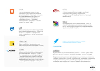 H T M L 5
Считается одним из самых лучших
современных инструментов разметки,
позволяющий веб-страницам, имеющим
мультимедийный контент, работать
с программными интерфейсами,
взаимодействовать с формами,
структурировать документы и решать
множество других задач.
J A V A S C R I P T
Скриптовый язык, предназначенный
для создания интерактивных веб-страниц.
J Q U E R Y
Библиотека JavaScript, фокусирующаяся
на взаимодействии JavaScript и HTML.
С ее помощью мы легко получаем доступ
к любым элементам страницы и можем
создавать интерактивный функционал
для взаимодействия посетителя с сайтом,
а также практически любую анимацию.
C S S 3
Используем современный стандарт CSS3
для создания анимированных элементов,
линейных и радиальных градиентов,
теней, сглаживания и прочих визуальных
эффектов!
W E B G L
Это программная библиотека для JavaScript,
позволяющая создавать невероятную,
интерактивную 3D-графику прямо на страницах
вашего сайта!
R E T I N A
Программируем сайты таким образом, чтобы на
устройствах с экранами сверхвысокого качества
Retina загружалась специально оптимизированная
графика высокой четкости.
L A Z Y L O A D
Мы максимально оптимизируем все скрипты и контент сайта, чтобы
добиться высокой скорости загрузки страницы – менее 1 секунды.
И в дополнение подключаем для определенных «тяжелых» элементов
страницы технологию LazyLoad, позволяющую реализоваь отложенную
загрузку контента/скриптов/стилей, происходящую только после
попадания таких элементов в область видимости пользователя.
18
АИТИ
18
Каждый 4-ый пользователь уходит со страницы,
если она загружается дольше 4 секунд.
С К О Р О С Т Ь !
 