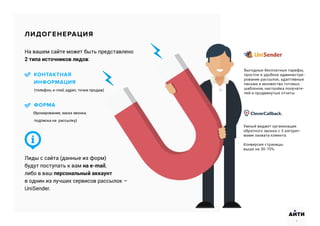 На вашем сайте может быть представлено
2 типа источников лидов:
КОНТАКТНАЯ
ИНФОРМАЦИЯ
(телефон, e-mail, адрес, точки продаж)
ФОРМА
(бронирования, заказ звонка,
подписка на рассылку)
Лиды с сайта (данные из форм)
будут поступать к вам на e-mail,
либо в ваш персональный аккаунт
в однин из лучших сервисов рассылок –
UniSender.
ЛИДОГЕНЕРАЦИЯ
Выгодные бесплатные тарифы,
простое и удобное администри-
рование рассылок, адаптивные
письма и множество готовых
шаблонов, настройка получате-
лей и продвинутые отчеты
Умный виджет организации
обратного звонка с 3 алгорит-
мами захвата клиента.
Конверсия страницы
выше на 30-70%.
7
АИТИ
7
 