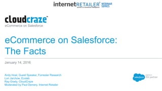 eCommerce on Salesforce
eCommerce on Salesforce:
The Facts
​Andy Hoar, Guest Speaker, Forrester Research
​Lori Jarchow, Ecolab
​Ray Grady, CloudCraze
​Moderated by Paul Demery, Internet Retailer
January 14, 2016
 