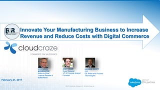 ©2016 CloudCraze Software LLC. All Rights Reserved.
Innovate Your Manufacturing Business to Increase
Revenue and Reduce Costs with Digital Commerce
February 21, 2017
GEORGE SCOTT
CIO
GE Water and Process
Technologies
DON DAVIS
MODERATOR
Editor-in-Chief
Internet Retailer &
B2BecNews
ANDY HOAR
Guest Speaker
VP & Principal Analyst
Forrester
 