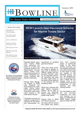 B OWLINE
                                                                                                  Summer 2011




       The Marine Trades Newsletter                              By Insurance Risk & Claims Management Limited




  INSIDE THIS ISSUE:
                                    IRCM Launch New Insurance Scheme
 Global Record
 Circumnavigation
                              2
                                         for Marine Trades Sector
 New Marine Trades            3
 Insurance Scheme

 Feature on Pendennis         4

 Sealine Unveils New          5
 SC42 Sports Cruiser

 Marine Insurance News        6

 IRCM Launch Club             8
 Scheme
 Why IRCM Can Help            8
 You & Your Business
                                  Sealine’s award-winning F42


                                  Specialist Marine Insur-      commitment to providing        from     their existing
                                  ance brokers IRCM             gap-free protection.           broker. In opening the
                                  have announced the                                           facility to the wider
                                  launch of a brand new                                        broking community we
                                                                “With many direct provid-
                                  insurance facility for the                                   are enabling businesses
                                                                ers failing to address is-
                                  Marine Sector. The new                                       who wish to remain loyal
                                                                sues such as Directors &
                                  Marine Traders’ Com-                                         to their broker to enjoy
                                                                Officers’ Liability and Em-
                                  bined policy promises to                                     the benefits of the
                                                                ployment Practices Liabil-
                                  deliver competitive pre-                                     Bowline® scheme. We
The Global Circumnavigation                                     ity, we frequently encoun-
 Record Attempt Starts Here!      miums combined with                                          are also assisting bro-
                                                                ter businesses that have
IRCM is supporting Britain’s      flexible underwriting.                                       kers by providing them
                                                                not been made aware of
   Challenge (see Page 2)                                                                      with a facility that ad-
                                                                the extent of their exposure
                                                                                               dresses some of the
                                  Richard Ward, Manag-          or the solutions that are
                                                                                               problems they may have
                                  ing Director of IRCM          available to them”
                                                                                               experienced in their
                                  said “Bowline® has
                                                                                               dealings with their
                                  been designed by a spe-
                                                                IRCM have confirmed that       existing markets”.
                                  cialist marine broker
                                                                other Marine Insurance
           Winner                 who’s senior staff have,
                                                                Brokers will be able to
                                  themselves, spent many                                       For more details on what
                                                                access the Bowline®
                                  years working in the                                         the new insurance
                                                                Marine Trades facility on
                                  wider Marine Industry.                                       programme can offer
                                                                behalf of their clients.
                                                                                               your business, turn to
     IRCM sets the new                                                                         page 3 or telephone the
   benchmark in providing         “We believe we have put
                                                                Richard Ward of IRCM           IRCM Marine Trades
  insurance services to the       together a programme of
    Marine Trades Sector                                        said “Many businesses          team on 01902 796 793
                                  insurance for the Sector
      (see Back Page)             that demonstrates our         are happy with the service
                                                                and support they receive


                                   Telephone 01902 796 793 for further details or visit www.marineinsurance-ircm.co.uk
 