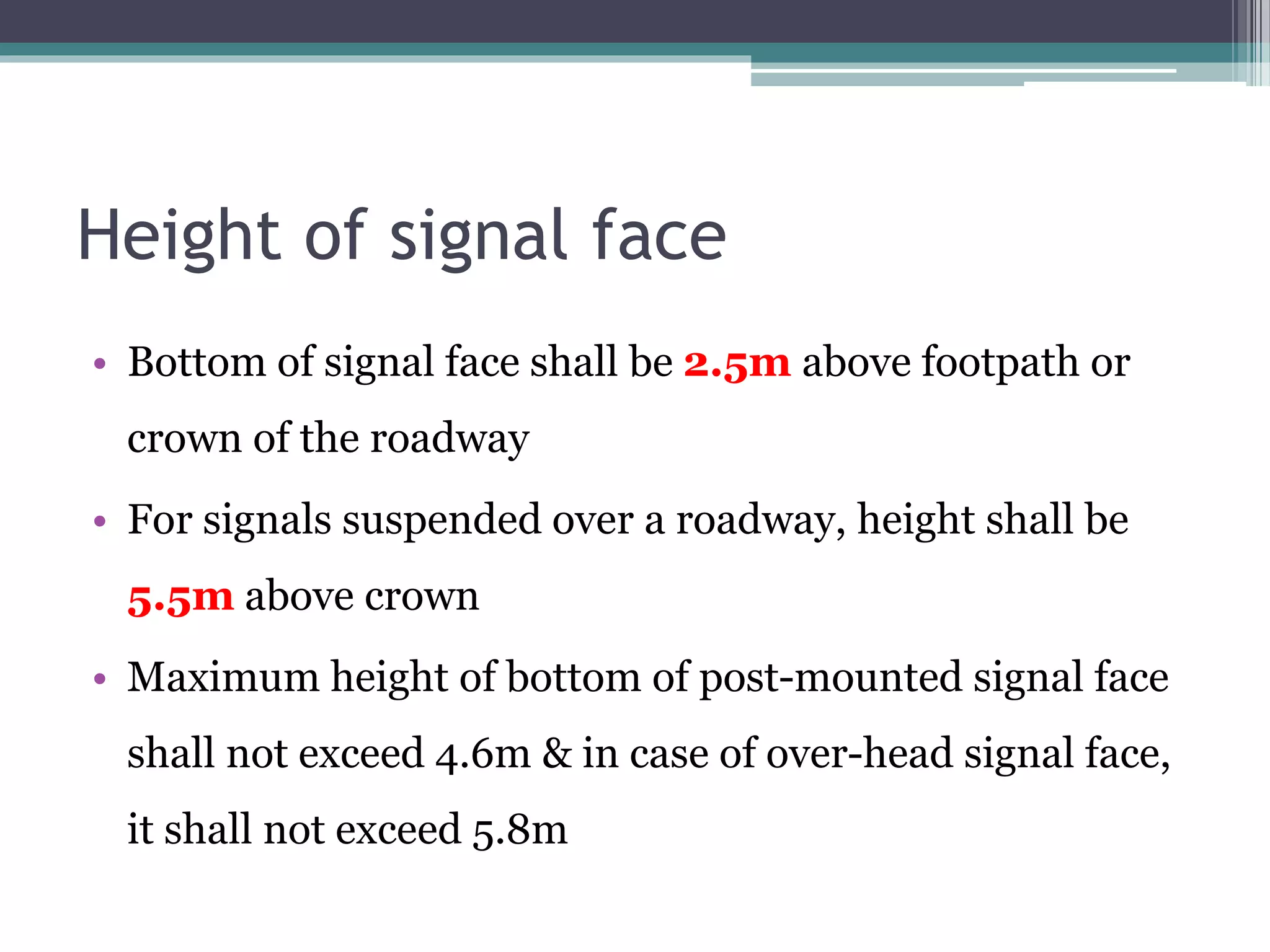 Height of signal face
• Bottom of signal face shall be 2.5m above footpath or
crown of the roadway
• For signals suspended over a roadway, height shall be
5.5m above crown
• Maximum height of bottom of post-mounted signal face
shall not exceed 4.6m & in case of over-head signal face,
it shall not exceed 5.8m
 