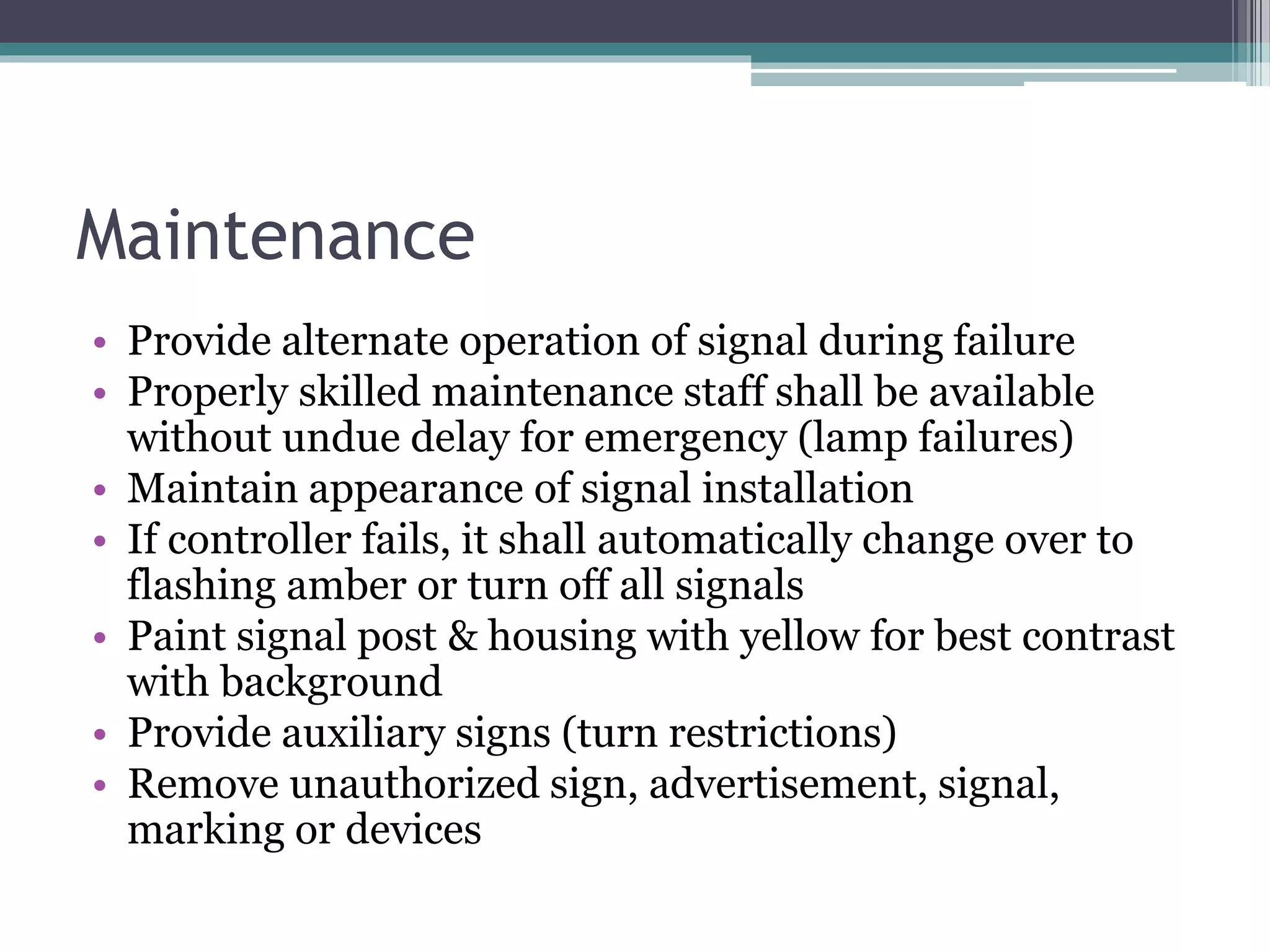 Maintenance
• Provide alternate operation of signal during failure
• Properly skilled maintenance staff shall be available
without undue delay for emergency (lamp failures)
• Maintain appearance of signal installation
• If controller fails, it shall automatically change over to
flashing amber or turn off all signals
• Paint signal post & housing with yellow for best contrast
with background
• Provide auxiliary signs (turn restrictions)
• Remove unauthorized sign, advertisement, signal,
marking or devices
 
