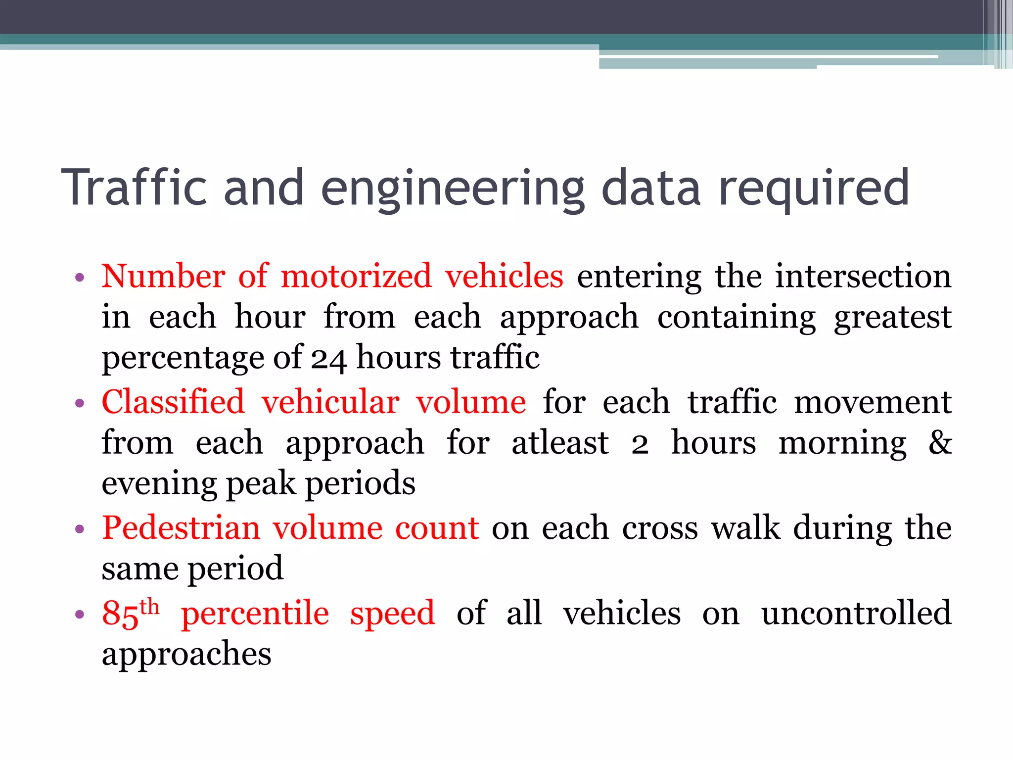 Traffic and engineering data required
• Number of motorized vehicles entering the intersection
in each hour from each approach containing greatest
percentage of 24 hours traffic
• Classified vehicular volume for each traffic movement
from each approach for atleast 2 hours morning &
evening peak periods
• Pedestrian volume count on each cross walk during the
same period
• 85th percentile speed of all vehicles on uncontrolled
approaches
 