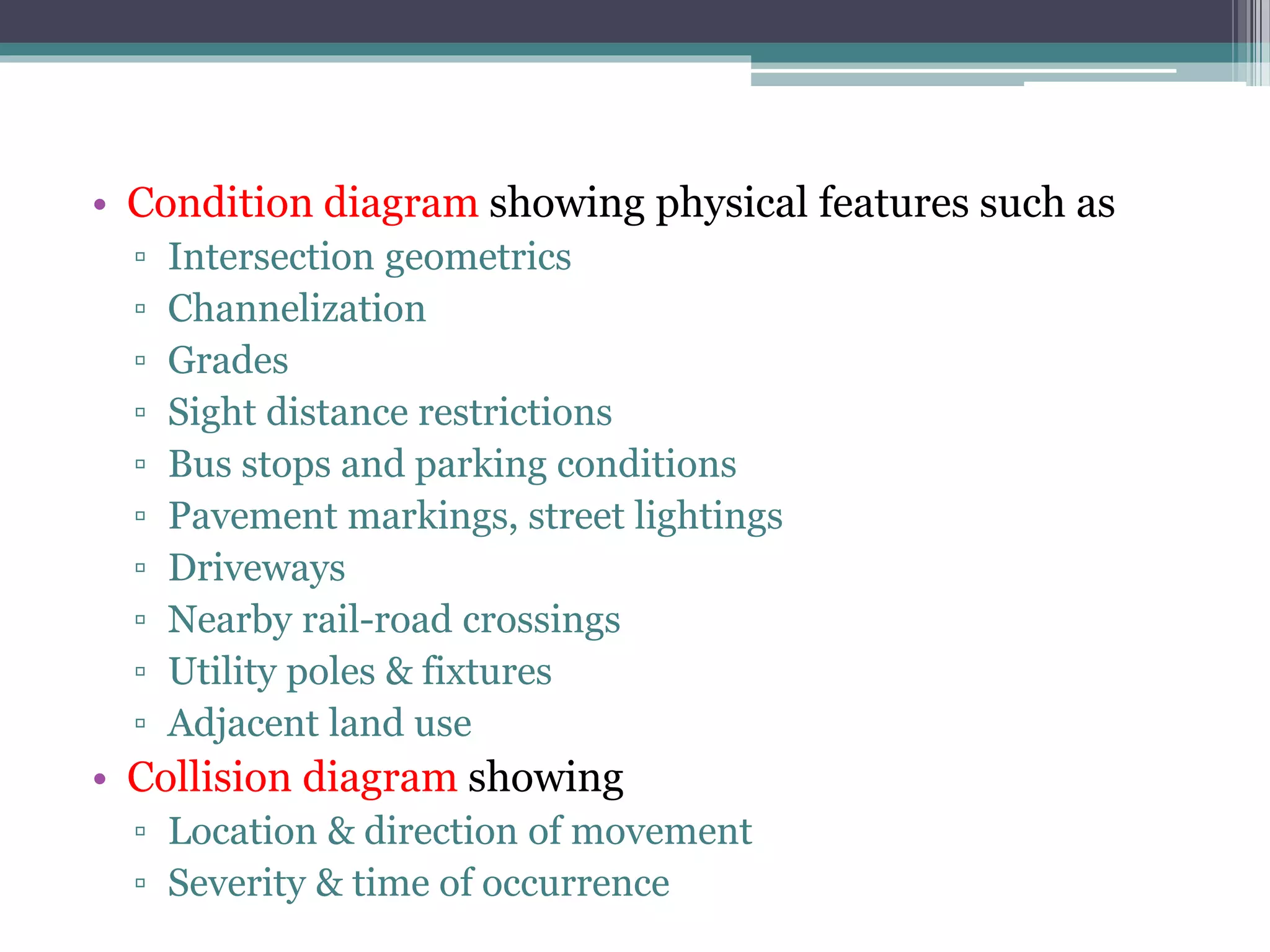 • Condition diagram showing physical features such as
▫ Intersection geometrics
▫ Channelization
▫ Grades
▫ Sight distance restrictions
▫ Bus stops and parking conditions
▫ Pavement markings, street lightings
▫ Driveways
▫ Nearby rail-road crossings
▫ Utility poles & fixtures
▫ Adjacent land use
• Collision diagram showing
▫ Location & direction of movement
▫ Severity & time of occurrence
 