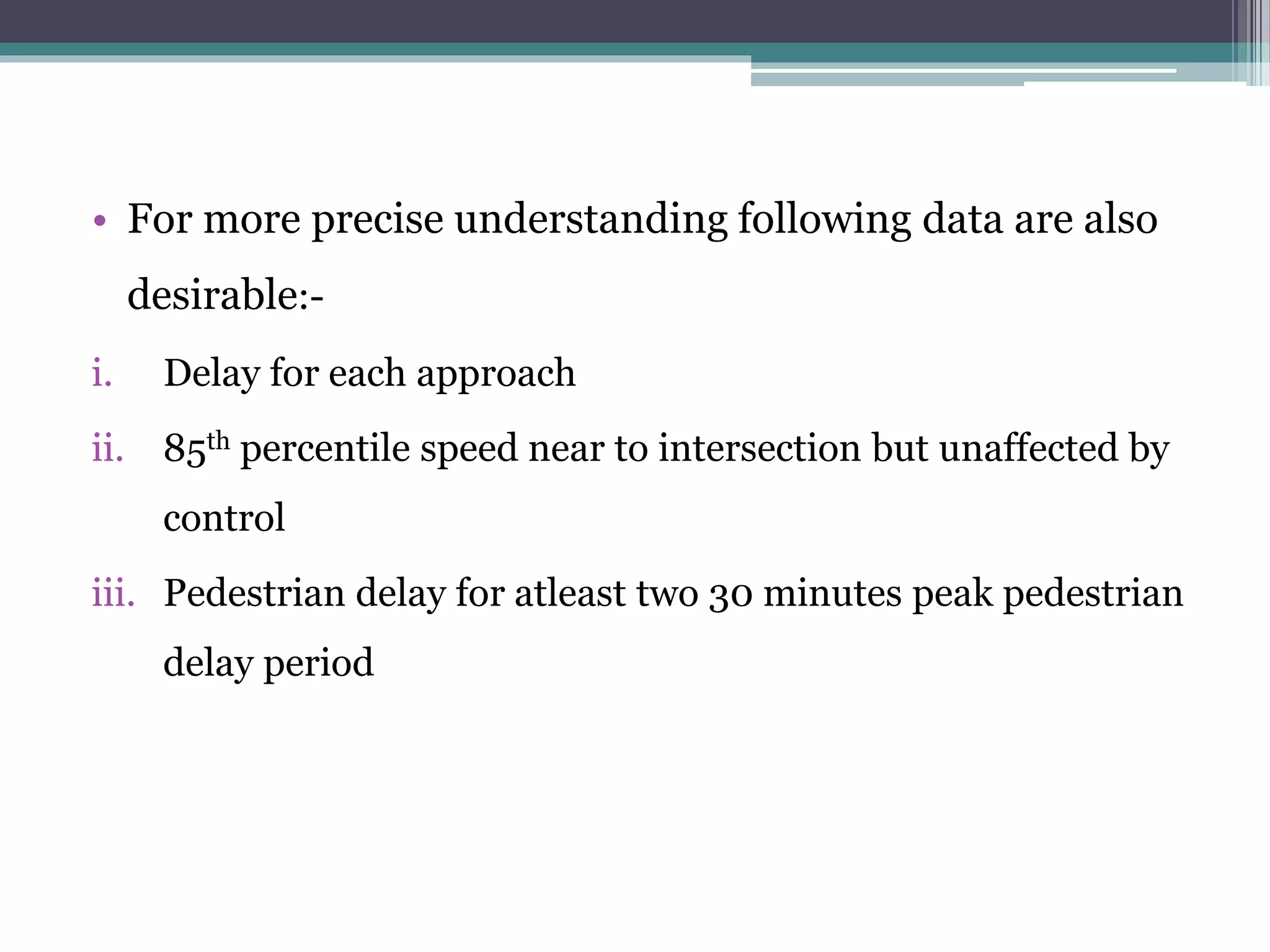 • For more precise understanding following data are also
desirable:-
i. Delay for each approach
ii. 85th percentile speed near to intersection but unaffected by
control
iii. Pedestrian delay for atleast two 30 minutes peak pedestrian
delay period
 