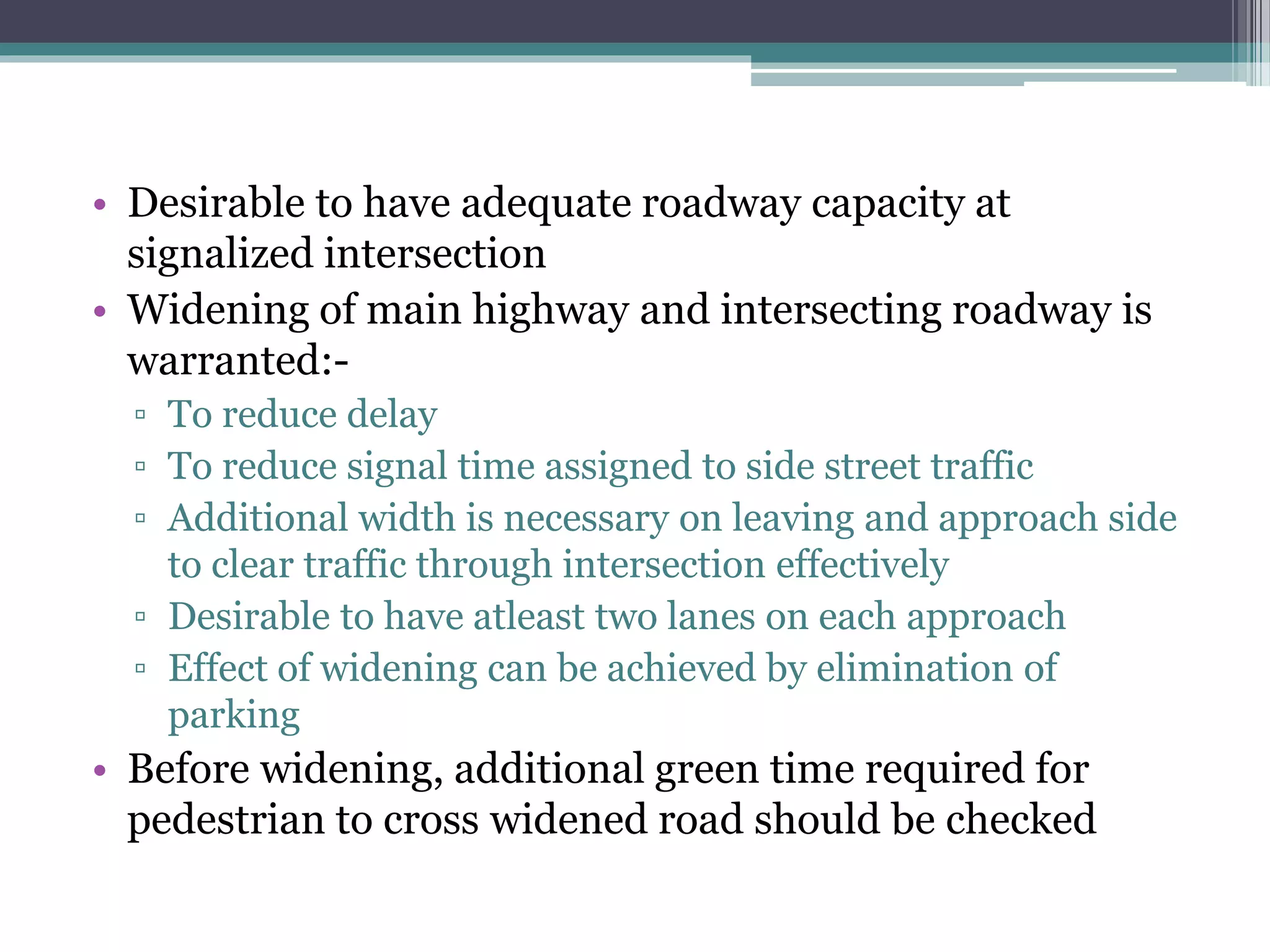 • Desirable to have adequate roadway capacity at
signalized intersection
• Widening of main highway and intersecting roadway is
warranted:-
▫ To reduce delay
▫ To reduce signal time assigned to side street traffic
▫ Additional width is necessary on leaving and approach side
to clear traffic through intersection effectively
▫ Desirable to have atleast two lanes on each approach
▫ Effect of widening can be achieved by elimination of
parking
• Before widening, additional green time required for
pedestrian to cross widened road should be checked
 