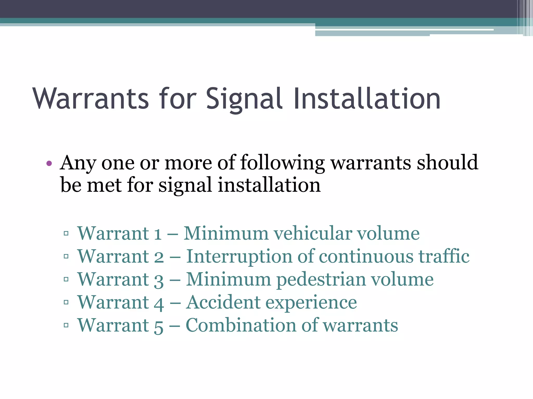 Warrants for Signal Installation
• Any one or more of following warrants should
be met for signal installation
▫ Warrant 1 – Minimum vehicular volume
▫ Warrant 2 – Interruption of continuous traffic
▫ Warrant 3 – Minimum pedestrian volume
▫ Warrant 4 – Accident experience
▫ Warrant 5 – Combination of warrants
 