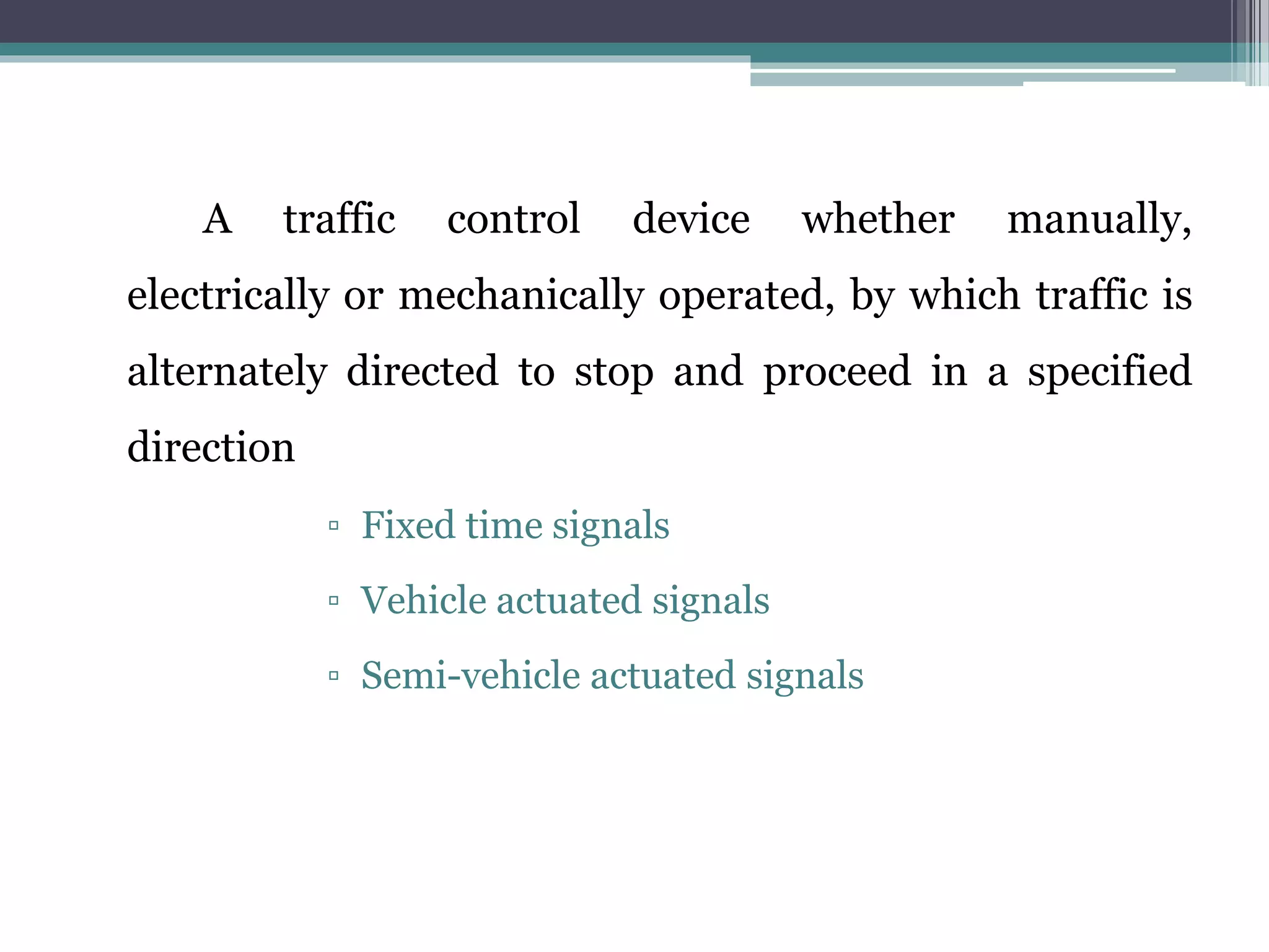 A traffic control device whether manually,
electrically or mechanically operated, by which traffic is
alternately directed to stop and proceed in a specified
direction
▫ Fixed time signals
▫ Vehicle actuated signals
▫ Semi-vehicle actuated signals
 