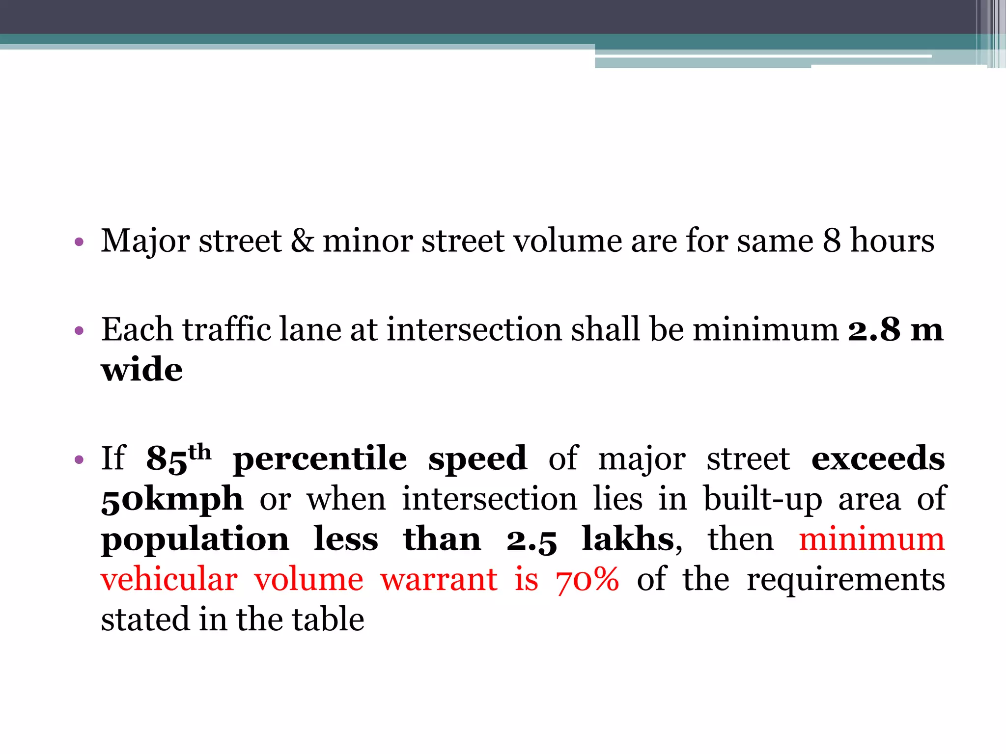 • Major street & minor street volume are for same 8 hours
• Each traffic lane at intersection shall be minimum 2.8 m
wide
• If 85th percentile speed of major street exceeds
50kmph or when intersection lies in built-up area of
population less than 2.5 lakhs, then minimum
vehicular volume warrant is 70% of the requirements
stated in the table
 