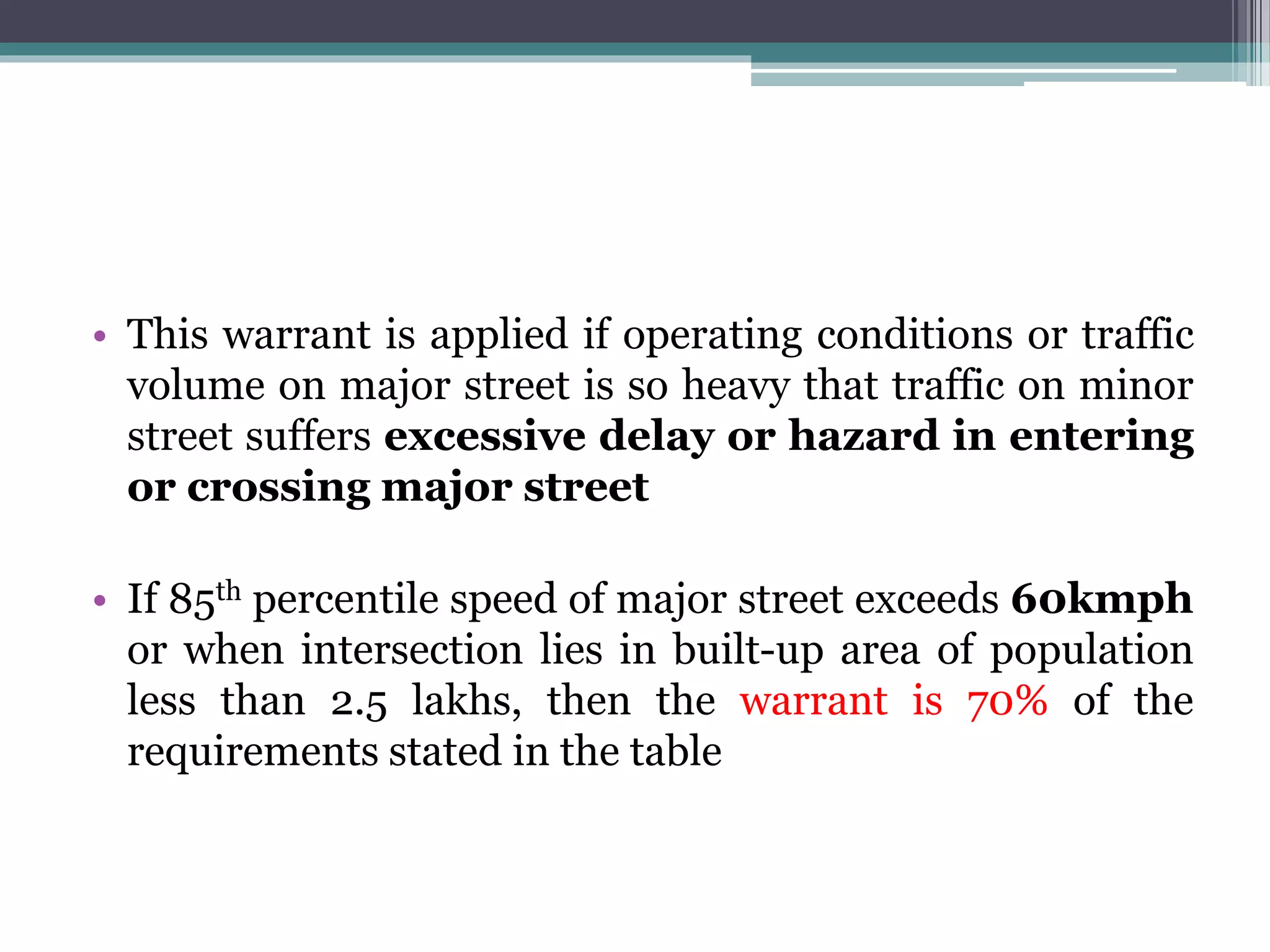 • This warrant is applied if operating conditions or traffic
volume on major street is so heavy that traffic on minor
street suffers excessive delay or hazard in entering
or crossing major street
• If 85th percentile speed of major street exceeds 60kmph
or when intersection lies in built-up area of population
less than 2.5 lakhs, then the warrant is 70% of the
requirements stated in the table
 