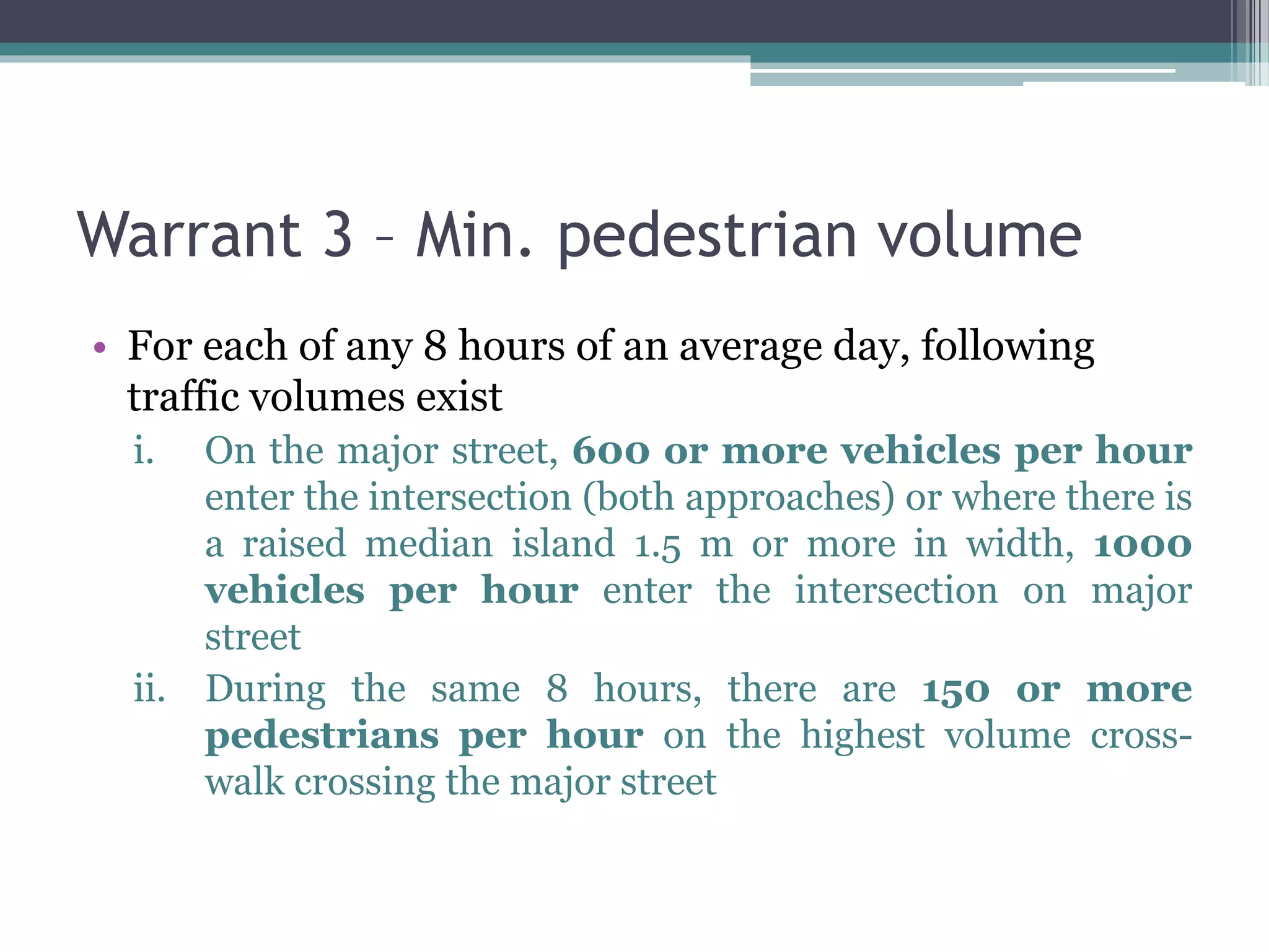 Warrant 3 – Min. pedestrian volume
• For each of any 8 hours of an average day, following
traffic volumes exist
i. On the major street, 600 or more vehicles per hour
enter the intersection (both approaches) or where there is
a raised median island 1.5 m or more in width, 1000
vehicles per hour enter the intersection on major
street
ii. During the same 8 hours, there are 150 or more
pedestrians per hour on the highest volume cross-
walk crossing the major street
 