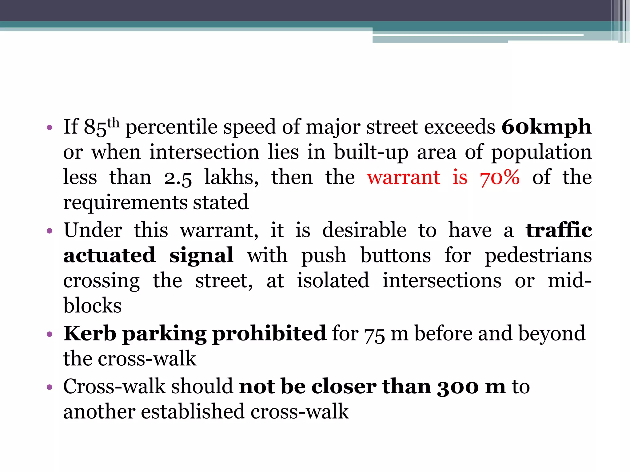 • If 85th percentile speed of major street exceeds 60kmph
or when intersection lies in built-up area of population
less than 2.5 lakhs, then the warrant is 70% of the
requirements stated
• Under this warrant, it is desirable to have a traffic
actuated signal with push buttons for pedestrians
crossing the street, at isolated intersections or mid-
blocks
• Kerb parking prohibited for 75 m before and beyond
the cross-walk
• Cross-walk should not be closer than 300 m to
another established cross-walk
 