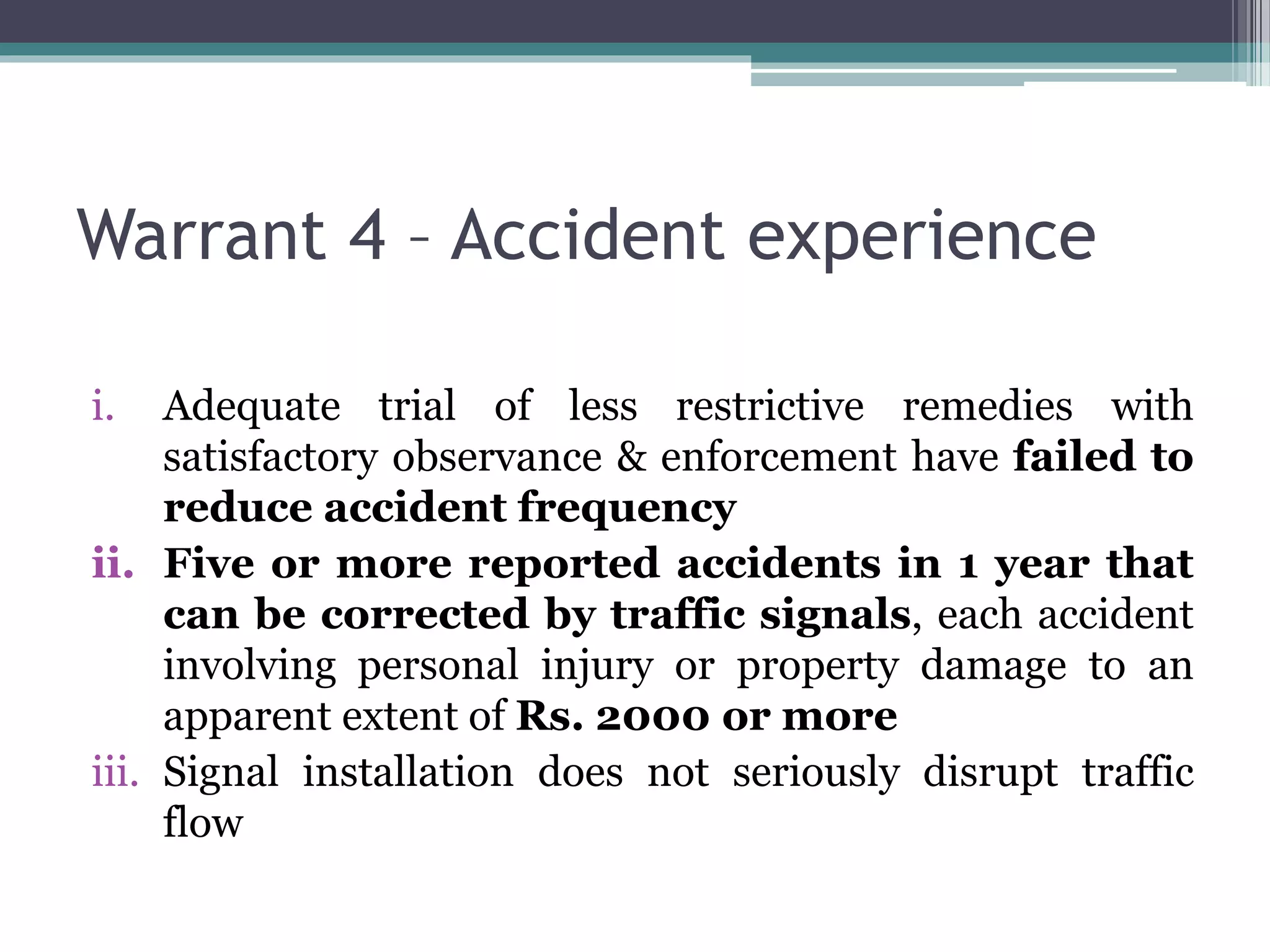 Warrant 4 – Accident experience
i. Adequate trial of less restrictive remedies with
satisfactory observance & enforcement have failed to
reduce accident frequency
ii. Five or more reported accidents in 1 year that
can be corrected by traffic signals, each accident
involving personal injury or property damage to an
apparent extent of Rs. 2000 or more
iii. Signal installation does not seriously disrupt traffic
flow
 