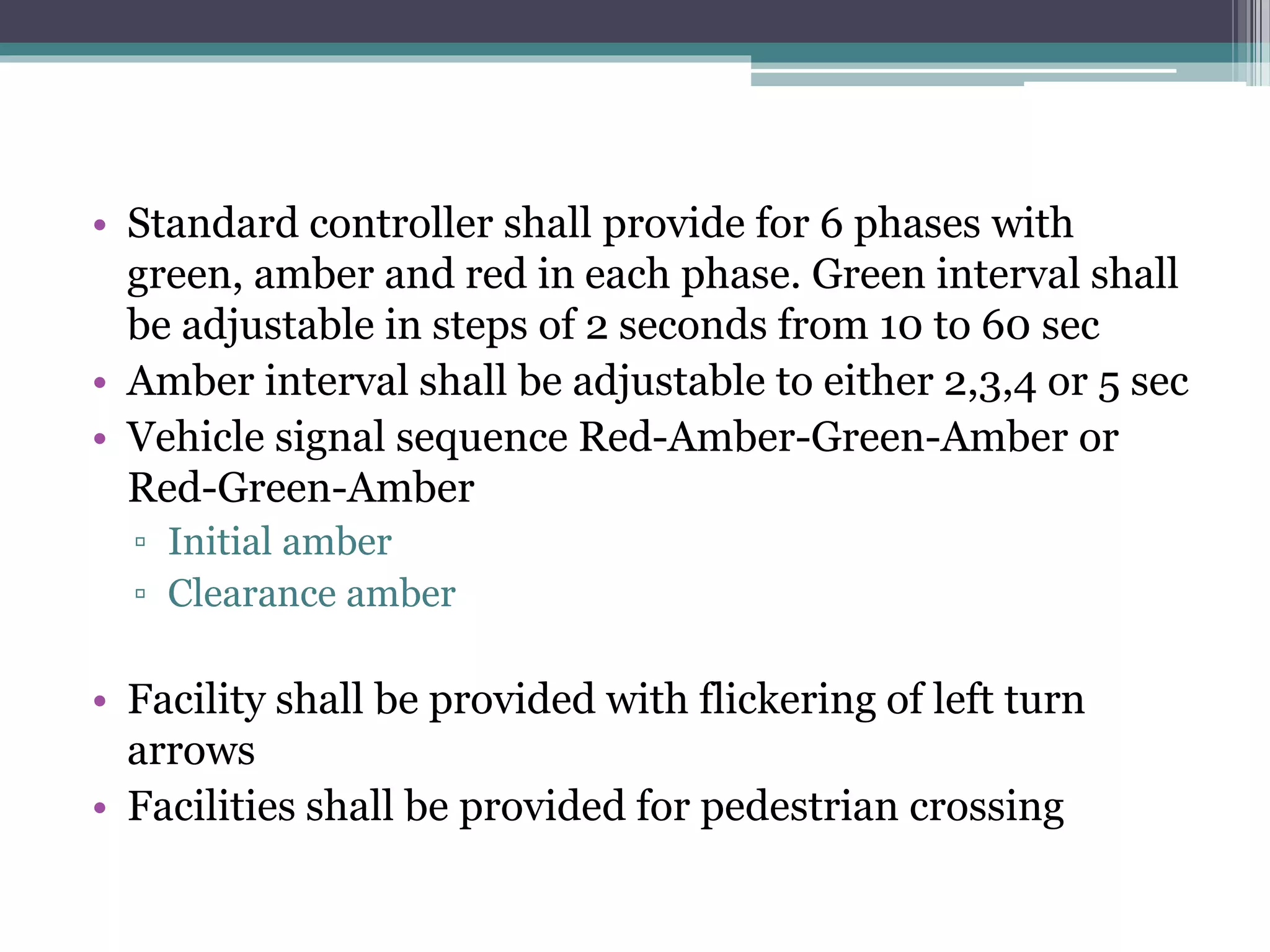 • Standard controller shall provide for 6 phases with
green, amber and red in each phase. Green interval shall
be adjustable in steps of 2 seconds from 10 to 60 sec
• Amber interval shall be adjustable to either 2,3,4 or 5 sec
• Vehicle signal sequence Red-Amber-Green-Amber or
Red-Green-Amber
▫ Initial amber
▫ Clearance amber
• Facility shall be provided with flickering of left turn
arrows
• Facilities shall be provided for pedestrian crossing
 