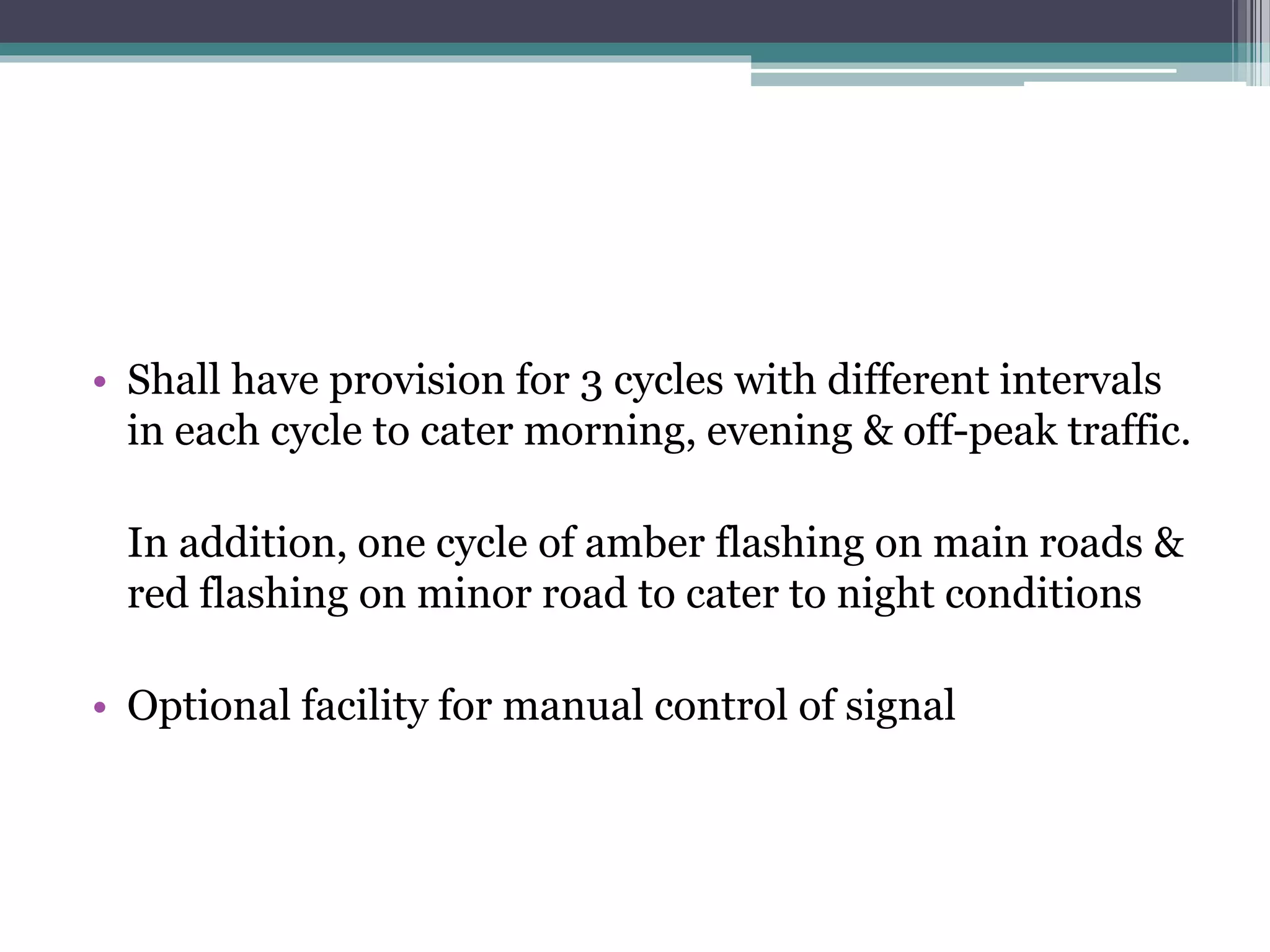 • Shall have provision for 3 cycles with different intervals
in each cycle to cater morning, evening & off-peak traffic.
In addition, one cycle of amber flashing on main roads &
red flashing on minor road to cater to night conditions
• Optional facility for manual control of signal
 