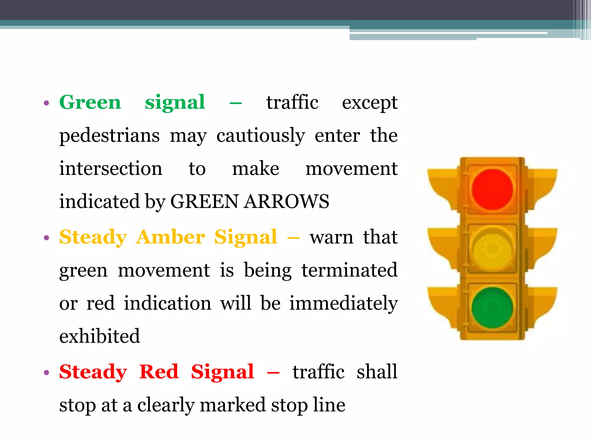 • Green signal – traffic except
pedestrians may cautiously enter the
intersection to make movement
indicated by GREEN ARROWS
• Steady Amber Signal – warn that
green movement is being terminated
or red indication will be immediately
exhibited
• Steady Red Signal – traffic shall
stop at a clearly marked stop line
 