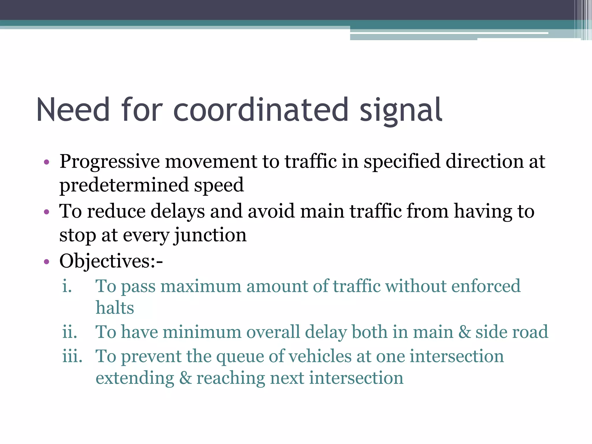 Need for coordinated signal
• Progressive movement to traffic in specified direction at
predetermined speed
• To reduce delays and avoid main traffic from having to
stop at every junction
• Objectives:-
i. To pass maximum amount of traffic without enforced
halts
ii. To have minimum overall delay both in main & side road
iii. To prevent the queue of vehicles at one intersection
extending & reaching next intersection
 
