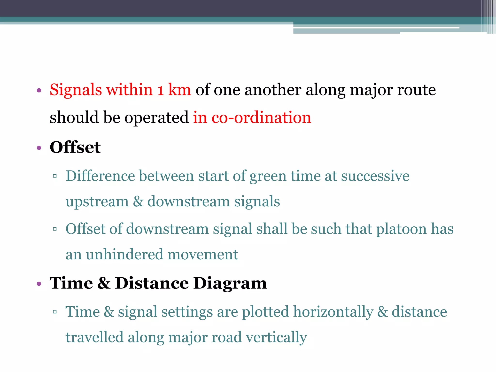 • Signals within 1 km of one another along major route
should be operated in co-ordination
• Offset
▫ Difference between start of green time at successive
upstream & downstream signals
▫ Offset of downstream signal shall be such that platoon has
an unhindered movement
• Time & Distance Diagram
▫ Time & signal settings are plotted horizontally & distance
travelled along major road vertically
 