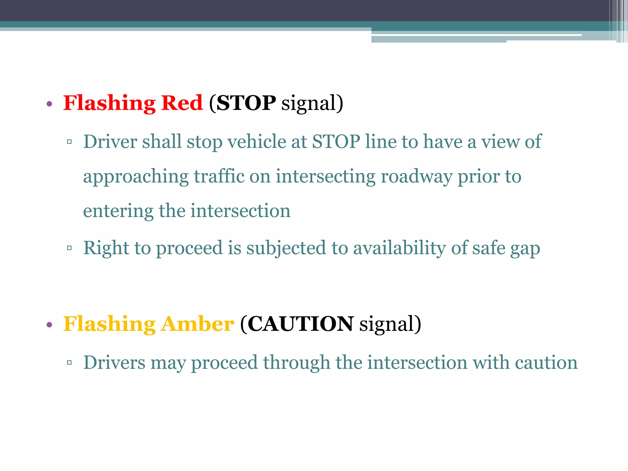• Flashing Red (STOP signal)
▫ Driver shall stop vehicle at STOP line to have a view of
approaching traffic on intersecting roadway prior to
entering the intersection
▫ Right to proceed is subjected to availability of safe gap
• Flashing Amber (CAUTION signal)
▫ Drivers may proceed through the intersection with caution
 