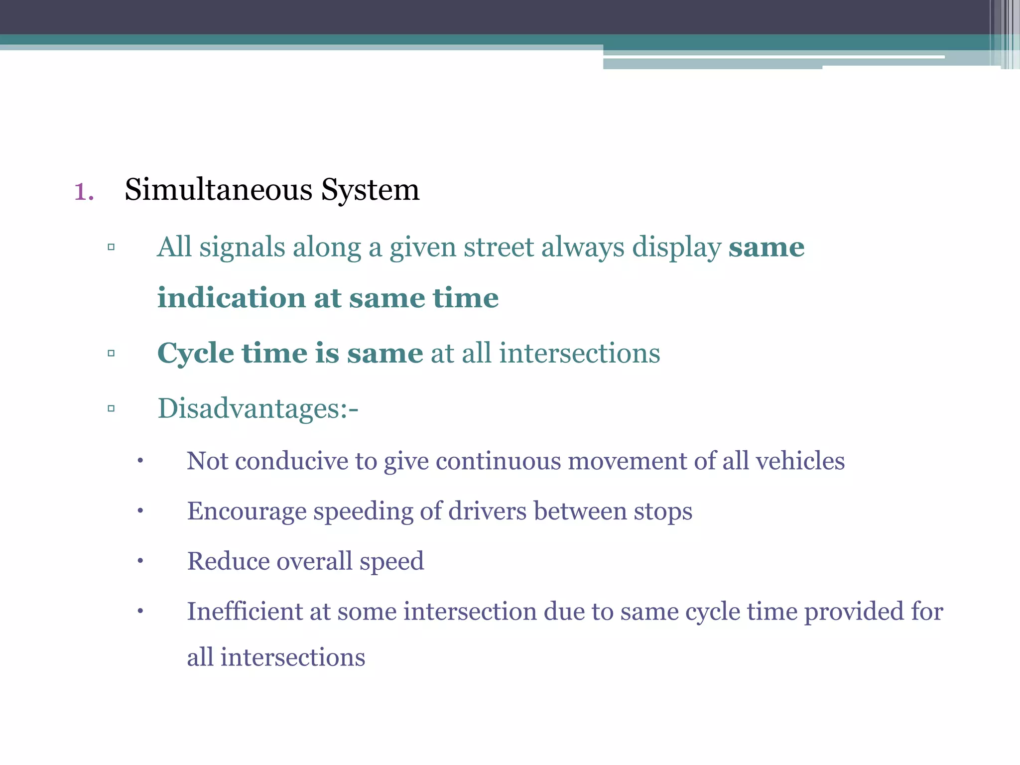 1. Simultaneous System
▫ All signals along a given street always display same
indication at same time
▫ Cycle time is same at all intersections
▫ Disadvantages:-
 Not conducive to give continuous movement of all vehicles
 Encourage speeding of drivers between stops
 Reduce overall speed
 Inefficient at some intersection due to same cycle time provided for
all intersections
 