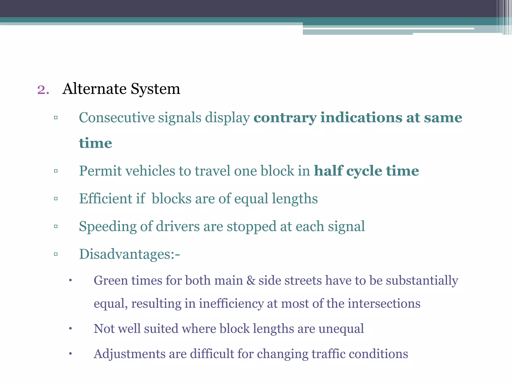 2. Alternate System
▫ Consecutive signals display contrary indications at same
time
▫ Permit vehicles to travel one block in half cycle time
▫ Efficient if blocks are of equal lengths
▫ Speeding of drivers are stopped at each signal
▫ Disadvantages:-
 Green times for both main & side streets have to be substantially
equal, resulting in inefficiency at most of the intersections
 Not well suited where block lengths are unequal
 Adjustments are difficult for changing traffic conditions
 