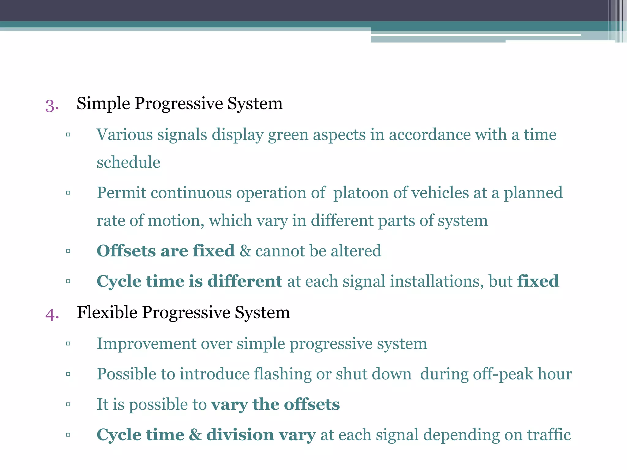3. Simple Progressive System
▫ Various signals display green aspects in accordance with a time
schedule
▫ Permit continuous operation of platoon of vehicles at a planned
rate of motion, which vary in different parts of system
▫ Offsets are fixed & cannot be altered
▫ Cycle time is different at each signal installations, but fixed
4. Flexible Progressive System
▫ Improvement over simple progressive system
▫ Possible to introduce flashing or shut down during off-peak hour
▫ It is possible to vary the offsets
▫ Cycle time & division vary at each signal depending on traffic
 