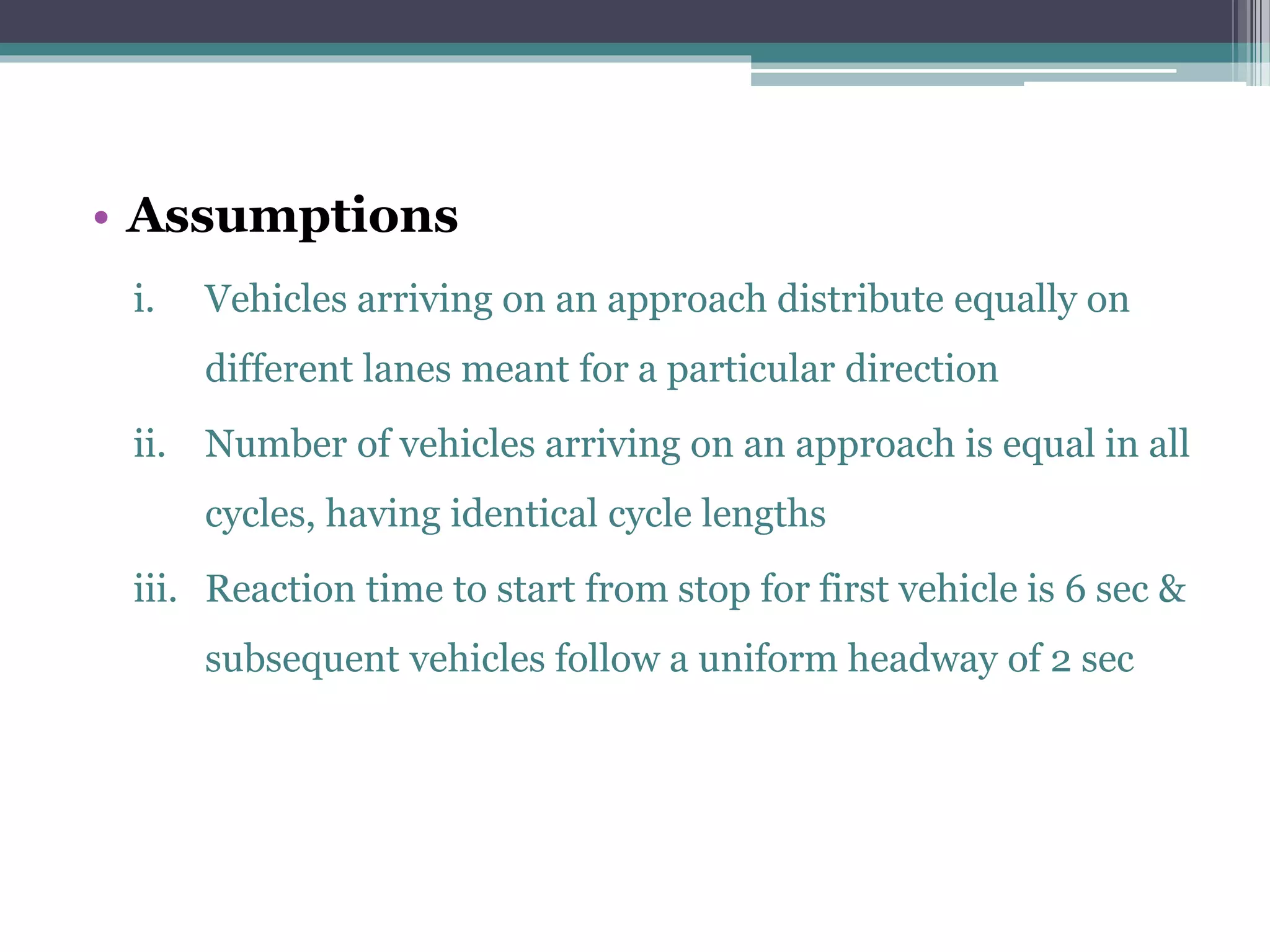 • Assumptions
i. Vehicles arriving on an approach distribute equally on
different lanes meant for a particular direction
ii. Number of vehicles arriving on an approach is equal in all
cycles, having identical cycle lengths
iii. Reaction time to start from stop for first vehicle is 6 sec &
subsequent vehicles follow a uniform headway of 2 sec
 