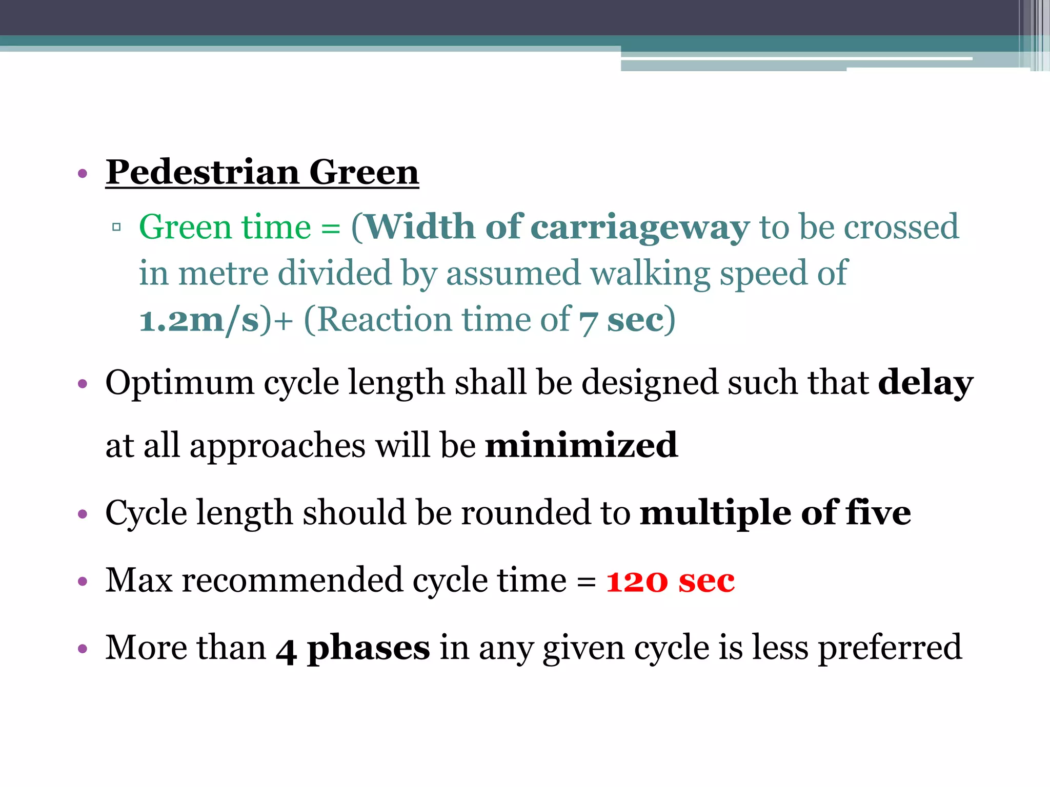 • Pedestrian Green
▫ Green time = (Width of carriageway to be crossed
in metre divided by assumed walking speed of
1.2m/s)+ (Reaction time of 7 sec)
• Optimum cycle length shall be designed such that delay
at all approaches will be minimized
• Cycle length should be rounded to multiple of five
• Max recommended cycle time = 120 sec
• More than 4 phases in any given cycle is less preferred
 