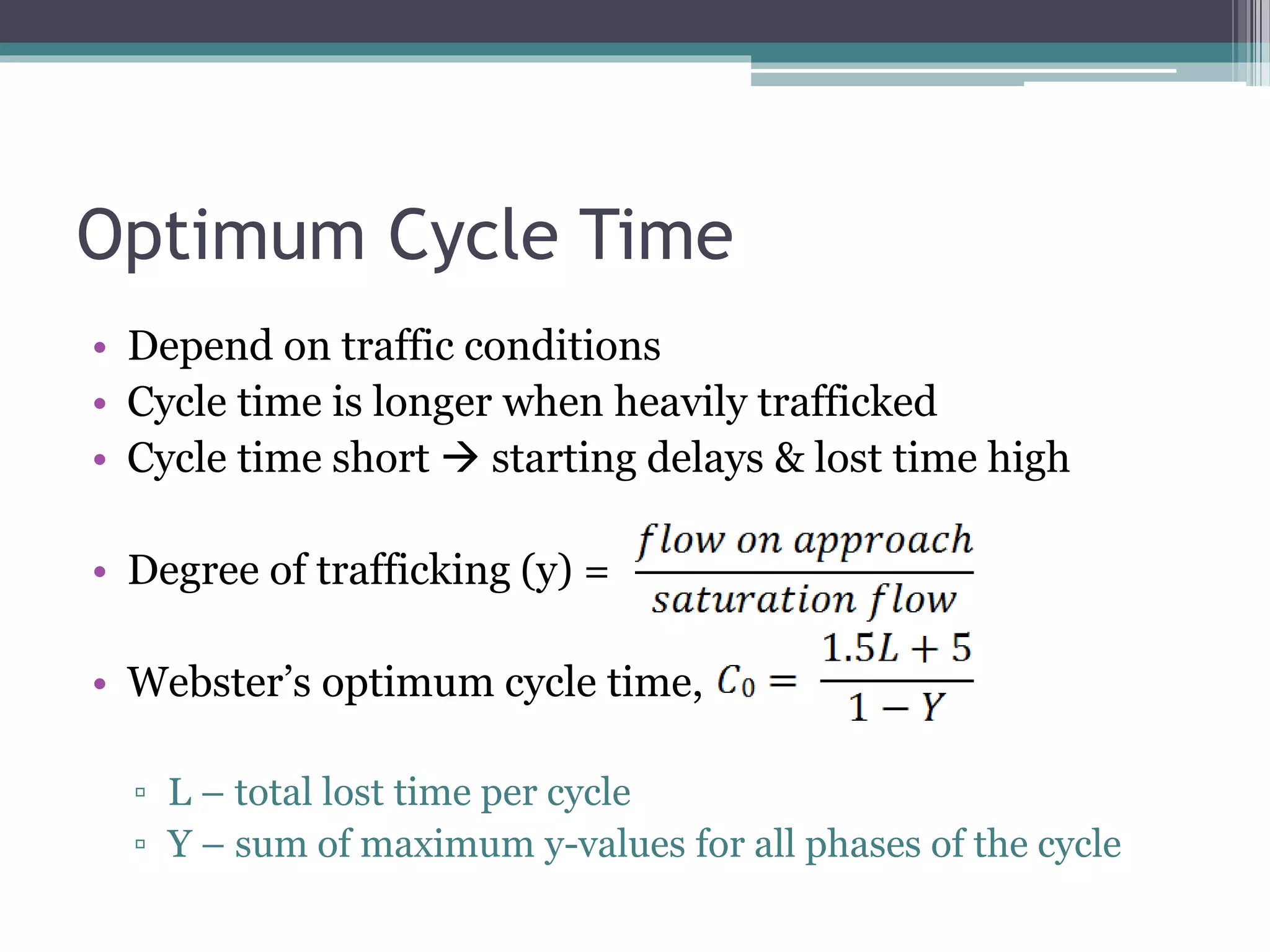 Optimum Cycle Time
• Depend on traffic conditions
• Cycle time is longer when heavily trafficked
• Cycle time short  starting delays & lost time high
• Degree of trafficking (y) =
• Webster’s optimum cycle time,
▫ L – total lost time per cycle
▫ Y – sum of maximum y-values for all phases of the cycle
 