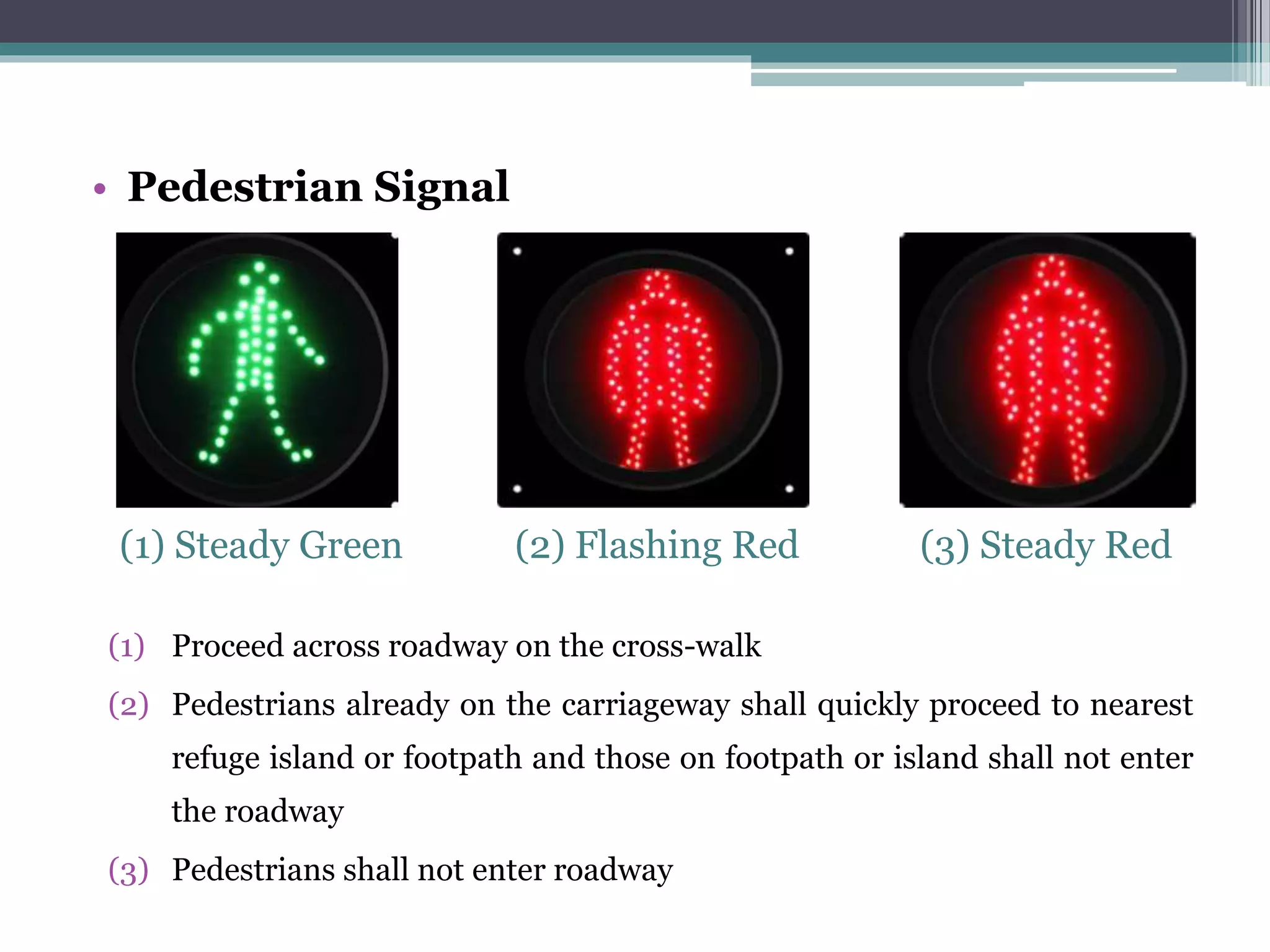 • Pedestrian Signal
(1) Steady Green (2) Flashing Red (3) Steady Red
(1) Proceed across roadway on the cross-walk
(2) Pedestrians already on the carriageway shall quickly proceed to nearest
refuge island or footpath and those on footpath or island shall not enter
the roadway
(3) Pedestrians shall not enter roadway
 