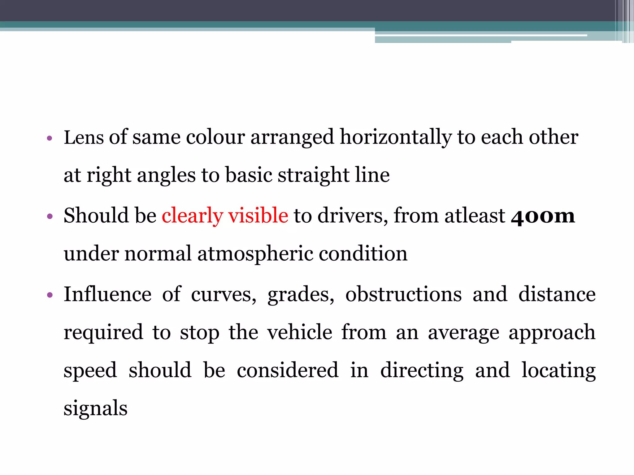 • Lens of same colour arranged horizontally to each other
at right angles to basic straight line
• Should be clearly visible to drivers, from atleast 400m
under normal atmospheric condition
• Influence of curves, grades, obstructions and distance
required to stop the vehicle from an average approach
speed should be considered in directing and locating
signals
 