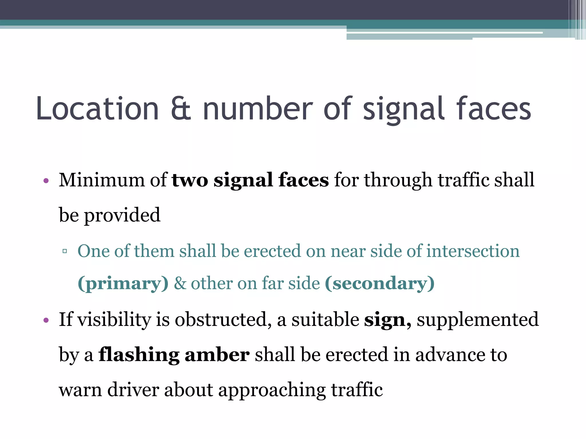 Location & number of signal faces
• Minimum of two signal faces for through traffic shall
be provided
▫ One of them shall be erected on near side of intersection
(primary) & other on far side (secondary)
• If visibility is obstructed, a suitable sign, supplemented
by a flashing amber shall be erected in advance to
warn driver about approaching traffic
 
