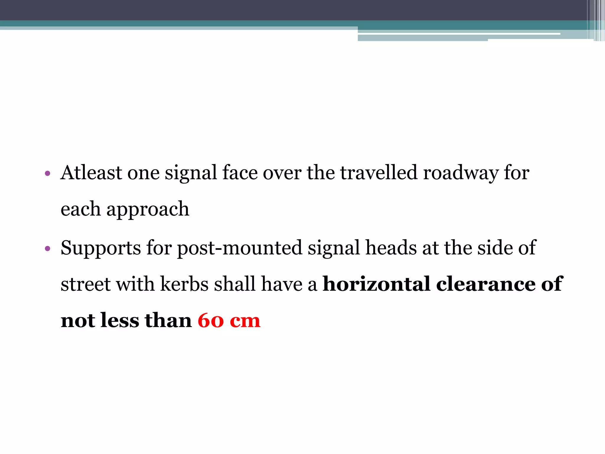 • Atleast one signal face over the travelled roadway for
each approach
• Supports for post-mounted signal heads at the side of
street with kerbs shall have a horizontal clearance of
not less than 60 cm
 