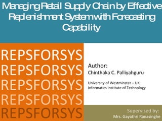 Managing Retail Supply Chain by Effective Replenishment System with Forecasting Capability Supervised by:  Mrs. Gayathri Ranasinghe REPSFORSYS Author:  Chinthaka C. Palliyahguru University of Westminster – UK Informatics Institute of Technology  REPSFORSYS REPSFORSYS REPSFORSYS REPSFORSYS 