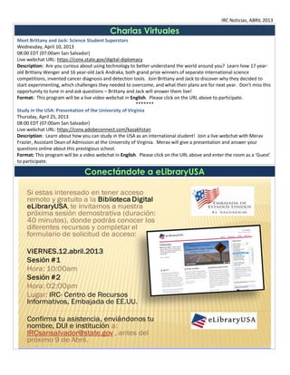 IRC Noticias, ABRIL 2013

                                           Charlas Virtuales
Meet Brittany and Jack: Science Student Superstars
Wednesday, April 10, 2013
08:00 EDT (07:00am San Salvador)
Live webchat URL: https://conx.state.gov/digital-diplomacy
Description: Are you curious about using technology to better understand the world around you? Learn how 17 year-
old Brittany Wenger and 16 year-old Jack Andraka, both grand prize winners of separate international science
competitions, invented cancer diagnosis and detection tools. Join Brittany and Jack to discover why they decided to
start experimenting, which challenges they needed to overcome, and what their plans are for next year. Don’t miss this
opportunity to tune in and ask questions – Brittany and Jack will answer them live!
Format: This program will be a live video webchat in English. Please click on the URL above to participate.
                                                         *******
Study in the USA: Presentation of the University of Virginia
Thursday, April 25, 2013
08:00 EDT (07:00am San Salvador)
Live webchat URL: https://conx.adobeconnect.com/kazakhstan
Description: Learn about how you can study in the USA as an international student! Join a live webchat with Merav
Frazier, Assistant Dean of Admission at the University of Virginia. Merav will give a presentation and answer your
questions online about this prestigious school.
Format: This program will be a video webchat in English. Please click on the URL above and enter the room as a ‘Guest’
to participate.

                               Conectándote a eLibraryUSA
 