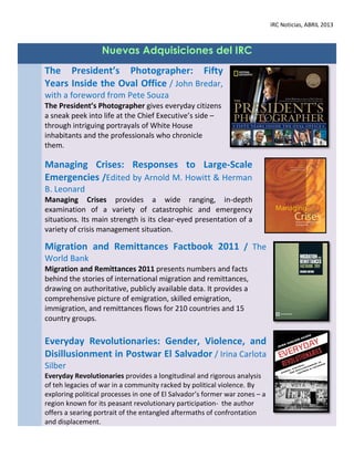 IRC Noticias, ABRIL 2013



                   Nuevas Adquisiciones del IRC
The President’s Photographer: Fifty
Years Inside the Oval Office / John Bredar,
with a foreword from Pete Souza
The President’s Photographer gives everyday citizens
a sneak peek into life at the Chief Executive’s side –
through intriguing portrayals of White House
inhabitants and the professionals who chronicle
them.

Managing Crises: Responses to Large-Scale
Emergencies /Edited by Arnold M. Howitt & Herman
B. Leonard
Managing Crises provides a wide ranging, in-depth
examination of a variety of catastrophic and emergency
situations. Its main strength is its clear-eyed presentation of a
variety of crisis management situation.

Migration and Remittances Factbook 2011 / The
World Bank
Migration and Remittances 2011 presents numbers and facts
behind the stories of international migration and remittances,
drawing on authoritative, publicly available data. It provides a
comprehensive picture of emigration, skilled emigration,
immigration, and remittances flows for 210 countries and 15
country groups.

Everyday Revolutionaries: Gender, Violence, and
Disillusionment in Postwar El Salvador / Irina Carlota
Silber
Everyday Revolutionaries provides a longitudinal and rigorous analysis
of teh legacies of war in a community racked by political violence. By
exploring political processes in one of El Salvador’s former war zones – a
region known for its peasant revolutionary participation- the author
offers a searing portrait of the entangled aftermaths of confrontation
and displacement.
 