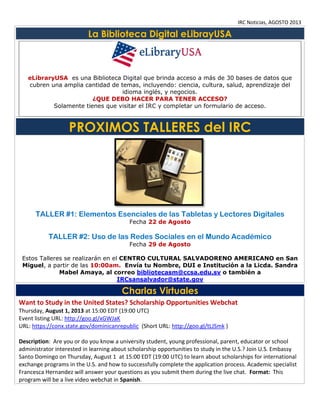 IRC Noticias, AGOSTO 2013

La Biblioteca Digital eLibrayUSA

eLibraryUSA es una Biblioteca Digital que brinda acceso a más de 30 bases de datos que
cubren una amplia cantidad de temas, incluyendo: ciencia, cultura, salud, aprendizaje del
idioma inglés, y negocios.
¿QUE DEBO HACER PARA TENER ACCESO?
Solamente tienes que visitar el IRC y completar un formulario de acceso.

PROXIMOS TALLERES del IRC

TALLER #1: Elementos Esenciales de las Tabletas y Lectores Digitales
Fecha 22 de Agosto

TALLER #2: Uso de las Redes Sociales en el Mundo Académico
Fecha 29 de Agosto

Estos Talleres se realizarán en el CENTRO CULTURAL SALVADORENO AMERICANO en San
Miguel, a partir de las 10:00am. Envía tu Nombre, DUI e Institución a la Licda. Sandra
Mabel Amaya, al correo bibliotecasm@ccsa.edu.sv o también a
IRCsansalvador@state.gov

Charlas Virtuales
Want to Study in the United States? Scholarship Opportunities Webchat
Thursday, August 1, 2013 at 15:00 EDT (19:00 UTC)
Event listing URL: http://goo.gl/xGWJaK
URL: https://conx.state.gov/dominicanrepublic (Short URL: http://goo.gl/tLJSmk )
Description: Are you or do you know a university student, young professional, parent, educator or school
administrator interested in learning about scholarship opportunities to study in the U.S.? Join U.S. Embassy
Santo Domingo on Thursday, August 1 at 15:00 EDT (19:00 UTC) to learn about scholarships for international
exchange programs in the U.S. and how to successfully complete the application process. Academic specialist
Francesca Hernandez will answer your questions as you submit them during the live chat. Format: This
program will be a live video webchat in Spanish.

 