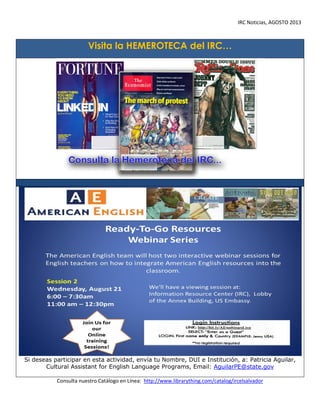 IRC Noticias, AGOSTO 2013

Visita la HEMEROTECA del IRC…

Si deseas participar en esta actividad, envía tu Nombre, DUI e Institución, a: Patricia Aguilar,
Cultural Assistant for English Language Programs, Email: AguilarPE@state.gov
Consulta nuestro Catálogo en Línea: http://www.librarything.com/catalog/ircelsalvador

 
