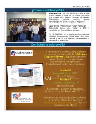 IRC Noticias, MAYO 2013
¿Conoces eLibraryUSA?
eLibraryUSA es una Biblioteca Digital que
brinda acceso a más de 30 bases de datos
que cubren una amplia cantidad de temas,
incluyendo: ciencia, cultura, salud,
aprendizaje del idioma inglés, y negocios.
¿QUE DEBO HACER PARA TENER ACCESO?
Solamente tienes que visitar el IRC y
completar un formulario de acceso.
EN LA GRAFICA: un grupo de profesionales de
distintas instituciones, entre ellas UCA, UFG,
UMOAR y AMSS, nos visitaron para conocer la
biblioteca eLibraryUSA.
Conéctate a eLibraryUSA
 