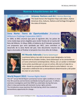 IRC Noticias, MAYO 2013
Nuevas Adquisiciones del IRC
Arizona: Nations and Art / Annica Benning
This book honors the forgotten Hopi code talkers, Native
American Arts, Cultures, Nations and heritage throughout
the state of Arizona.
Zona Norte: Tierra de Oportunidades /Fomilenio-
Millenium Challenge Corporation (MCC)
En 2005, la MCC anuncio que para el siguiente año, los países de
renta media baja serian elegibles para recibir fondos de la Cuenta del
Reto del Milenio. En Mayo 2006, el Gobierno de El Salvador presentó
una propuesta que sería aprobada por MCC, para contribuir al
desarrollo de la Zona Norte del país. Este documento resume los
logros alcanzados al finalizar el proyecto tras cinco años de trabajo.
Mi Mundo Adorado / Sonia Sotomayor
La primera latina y tan sólo la tercera mujer designada a la Corte
Suprema de los Estados Unidos, Sonia Sotomayor se ha convertido en
un icono americano contemporáneo. Ahora, con un candor e intimidad
nunca antes asumidos por un juez en activo, ella narra el viaje de su
vida—desde los proyectos del Bronx hasta la corte federal—en una
inspiradora celebración de su extraordinaria determinación y del poder
de creer en uno mismo.
World Report 2012 / Human Rights Watch
This 22nd
annual World Report summarizes human rights conditions in more
than 90 countries and territories worldwide during the past year. It reflects
extensive investigative work that HRW has undertaken during that year,
often in close partnership with domestic human rights activists.
The introductory essay examines the Arab Spring, which has created an
extraordinary opportunity for change…
Consulta nuestro Catálogo en Línea: http://www.librarything.com/catalog/ircelsalvador
 