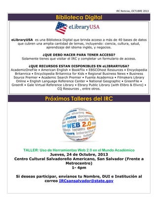 IRC Noticias, OCTUBRE 2013

Biblioteca Digital

eLibraryUSA es una Biblioteca Digital que brinda acceso a más de 40 bases de datos
que cubren una amplia cantidad de temas, incluyendo: ciencia, cultura, salud,
aprendizaje del idioma inglés, y negocios.
¿QUE DEBO HACER PARA TENER ACCESO?
Solamente tienes que visitar el IRC y completar un formulario de acceso.
¿QUE RECURSOS ESTAN DISPONIBLES EN eLIBRARYUSA?
AcademicOneFile • American English • BookFlix • EBSCOhost Resources • Encyclopedia
Britannica • Encyclopedia Britannica for Kids • Regional Business News • Business
Source Premier • Academic Search Premier • Fuente Academica • Filmakers Library
Online • English Language Reference Center • National Geographic • GreenFile •
GreenR • Gale Virtual Reference Library • Ebrary Public Library (with Elibro & Elivro) •
CQ Resources , entre otros.

Próximos Talleres del IRC

TALLER: Uso de Herramientas Web 2.0 en el Mundo Académico
Jueves, 24 de Octubre, 2013
Centro Cultural Salvadoreño Americano, San Salvador (Frente a
Metrocentro)
1- 4pm
Si deseas participar, envíanos tu Nombre, DUI e Institución al
correo IRCsansalvador@state.gov

 