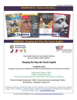 IRC Noticias, OCTUBRE 2013

HEMEROTECA- Nuevas Revistas..

WEBINAR- Shaping the Way We Teach English

Si deseas participar en esta actividad, envía tu Nombre, DUI, Institución y datos de tu vehículo
(placa, color, modelo) a: Patricia Aguilar, Asistente Cultural para los Programas de Enseñanza
del Idioma Ingles, Email: AguilarPE@state.gov
Consulta nuestro Catálogo en Línea: http://www.librarything.com/catalog/ircelsalvador

 