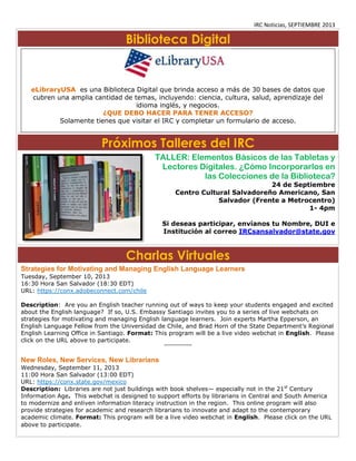 IRC Noticias, SEPTIEMBRE 2013

Biblioteca Digital

eLibraryUSA es una Biblioteca Digital que brinda acceso a más de 30 bases de datos que
cubren una amplia cantidad de temas, incluyendo: ciencia, cultura, salud, aprendizaje del
idioma inglés, y negocios.
¿QUE DEBO HACER PARA TENER ACCESO?
Solamente tienes que visitar el IRC y completar un formulario de acceso.

Próximos Talleres del IRC
TALLER: Elementos Básicos de las Tabletas y
Lectores Digitales. ¿Cómo Incorporarlos en
las Colecciones de la Biblioteca?
24 de Septiembre
Centro Cultural Salvadoreño Americano, San
Salvador (Frente a Metrocentro)
1- 4pm

Si deseas participar, envíanos tu Nombre, DUI e
Institución al correo IRCsansalvador@state.gov

Charlas Virtuales
Strategies for Motivating and Managing English Language Learners
Tuesday, September 10, 2013
16:30 Hora San Salvador (18:30 EDT)
URL: https://conx.adobeconnect.com/chile
Description: Are you an English teacher running out of ways to keep your students engaged and excited
about the English language? If so, U.S. Embassy Santiago invites you to a series of live webchats on
strategies for motivating and managing English language learners. Join experts Martha Epperson, an
English Language Fellow from the Universidad de Chile, and Brad Horn of the State Department’s Regional
English Learning Office in Santiago. Format: This program will be a live video webchat in English. Please
click on the URL above to participate.
****************

New Roles, New Services, New Librarians
Wednesday, September 11, 2013
11:00 Hora San Salvador (13:00 EDT)
URL: https://conx.state.gov/mexico
Description: Libraries are not just buildings with book shelves— especially not in the 21st Century
Information Age. This webchat is designed to support efforts by librarians in Central and South America
to modernize and enliven information literacy instruction in the region. This online program will also
provide strategies for academic and research librarians to innovate and adapt to the contemporary
academic climate. Format: This program will be a live video webchat in English. Please click on the URL
above to participate.

 