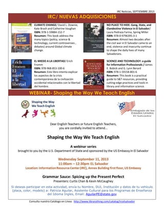 IRC Noticias, SEPTIEMBRE 2013

IRC/ NUEVAS ADQUISICIONES
CLIMATE CHANGE/ David L. Downie,
Kate Brash and Catherine Vaughan
ISBN: 978-1-59884-152-7
Resumen: This book address the
many topics (policy, science &
technology, current controversies ,
debates) around Global climate
change.

NO PLACE TO HIDE: Gang, State, and
Clandestine Violence in El Salvador/
Laura Pedraza Farina, Spring Miller
ISBN: 978-0-9796395-3-1
Resumen: Almost two decades after
the civil war in El Salvador came to an
end, violence and insecurity continue
to shape the daily lives of many
Salvadorans.

EL MIEDO A LA LIBERTAD/ Erich
Fromm
ISBN: 978-968-853-100-6
Resumen: Este libro intenta explicar
los aspectos de la crisis
contemporánea de la civilización
occidental relacionados con la libertad
del hombre.

SCIENCE AND TECHNOLOGY: a guide
for Information Professionals / James
E. Bobick and G. Lynn Berard
ISBN: 978-1-59158-801-6
Resumen: This book is a practical
guide to S&T resources, providing
cutting-edge practices and tools in
library and information science.

WEBINAR- Shaping the Way We Teach English

Si deseas participar en esta actividad, envía tu Nombre, DUI, Institución y datos de tu vehículo
(placa, color, modelo) a: Patricia Aguilar, Asistente Cultural para los Programas de Enseñanza
del Idioma Ingles, Email: AguilarPE@state.gov
Consulta nuestro Catálogo en Línea: http://www.librarything.com/catalog/ircelsalvador

 
