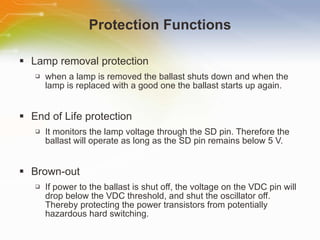 Protection Functions Lamp removal protection when a lamp is removed the ballast shuts down and when the lamp is replaced with a good one the ballast starts up again. End of Life protection It monitors the lamp voltage through the SD pin. Therefore the ballast will operate as long as the SD pin remains below 5 V. Brown-out If power to the ballast is shut off, the voltage on the VDC pin will drop below the VDC threshold, and shut the oscillator off. Thereby protecting the power transistors from potentially hazardous hard switching. 