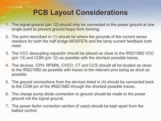 PCB Layout Considerations The signal ground (pin 12) should only be connected to the power ground at one single point to prevent ground loops from forming. The point described in (1) should be where the grounds of the current sense resistors for both the half bridge MOSFETs and the lamp current feedback both meet. The VCC decoupling capacitor should be placed as close to the IRS2158D VCC (pin 13) and COM (pin 12) as possible with the shortest possible traces. The devices, CPH, RFMIN, CVCO, CT and CCS should all be located as close to the IRS2158D as possible with traces to the relevant pins being as short as possible. The ground connections from the devices listed in (4) should be connected back to the COM pin of the IRS2158D through the shortest possible traces.  The charge pump diode connection to ground should be made to the power ground not the signal ground. The power factor correction section (if used) should be kept apart from the ballast control. 