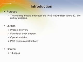 Introduction Purpose This training module introduces the IRS2158D ballast control IC, and its key functions. Outline Product overview Functional block diagram Operation states PCB design considerations Content 14 pages 
